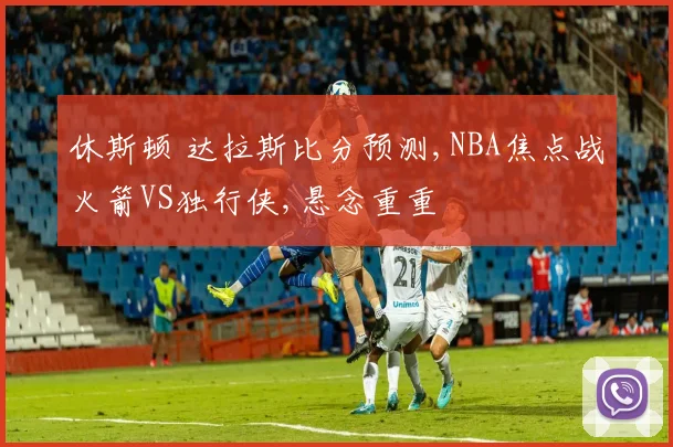 休斯顿 达拉斯比分预测,NBA焦点战火箭VS独行侠,悬念重重